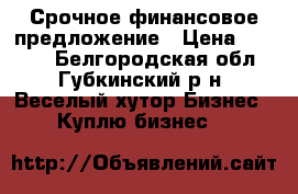 Срочное финансовое предложение › Цена ­ 1 155 - Белгородская обл., Губкинский р-н, Веселый хутор Бизнес » Куплю бизнес   